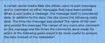 A certain social media Web site allows users to post messages and to comment on other messages that have been posted. When a user posts a message, the message itself is considered data. In addition to the data, the site stores the following meta data. The time the message was posted The name of the user who posted the message The names of any users who comment on the message and the times the comments were made For which of the following goals would it be more useful to analyze the data instead of the metadata?