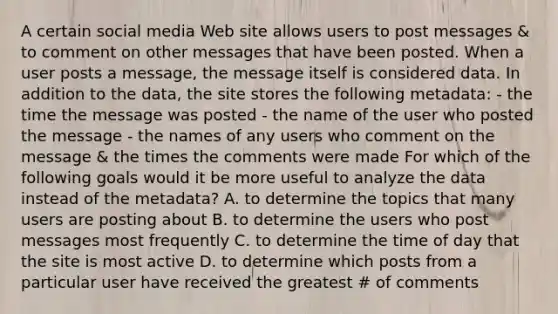 A certain social media Web site allows users to post messages & to comment on other messages that have been posted. When a user posts a message, the message itself is considered data. In addition to the data, the site stores the following metadata: - the time the message was posted - the name of the user who posted the message - the names of any users who comment on the message & the times the comments were made For which of the following goals would it be more useful to analyze the data instead of the metadata? A. to determine the topics that many users are posting about B. to determine the users who post messages most frequently C. to determine the time of day that the site is most active D. to determine which posts from a particular user have received the greatest # of comments