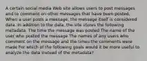 A certain social media Web site allows users to post messages and to comment on other messages that have been posted. When a user posts a message, the message itself is considered data. In addition to the data, the site stores the following metadata. The time the message was posted The name of the user who posted the message The names of any users who comment on the message and the times the comments were made For which of the following goals would it be more useful to analyze the data instead of the metadata?