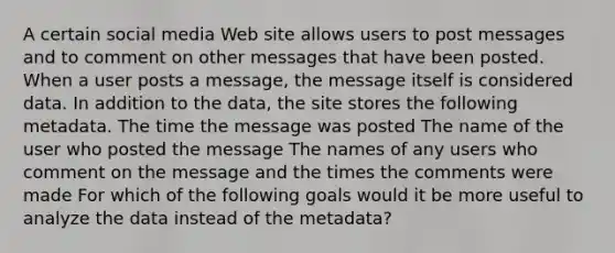 A certain social media Web site allows users to post messages and to comment on other messages that have been posted. When a user posts a message, the message itself is considered data. In addition to the data, the site stores the following metadata. The time the message was posted The name of the user who posted the message The names of any users who comment on the message and the times the comments were made For which of the following goals would it be more useful to analyze the data instead of the metadata?