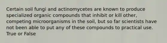 Certain soil fungi and actinomycetes are known to produce specialized organic compounds that inhibit or kill other, competing microorganisms in the soil, but so far scientists have not been able to put any of these compounds to practical use. True or False