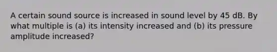 A certain sound source is increased in sound level by 45 dB. By what multiple is (a) its intensity increased and (b) its pressure amplitude increased?