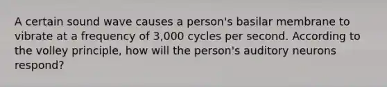 A certain sound wave causes a person's basilar membrane to vibrate at a frequency of 3,000 cycles per second. According to the volley principle, how will the person's auditory neurons respond?