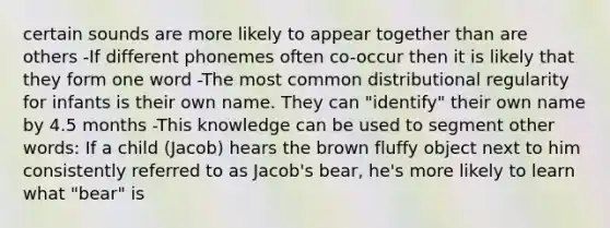 certain sounds are more likely to appear together than are others -If different phonemes often co-occur then it is likely that they form one word -The most common distributional regularity for infants is their own name. They can "identify" their own name by 4.5 months -This knowledge can be used to segment other words: If a child (Jacob) hears the brown fluffy object next to him consistently referred to as Jacob's bear, he's more likely to learn what "bear" is