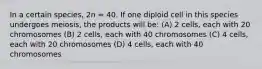 In a certain species, 2n = 40. If one diploid cell in this species undergoes meiosis, the products will be: (A) 2 cells, each with 20 chromosomes (B) 2 cells, each with 40 chromosomes (C) 4 cells, each with 20 chromosomes (D) 4 cells, each with 40 chromosomes