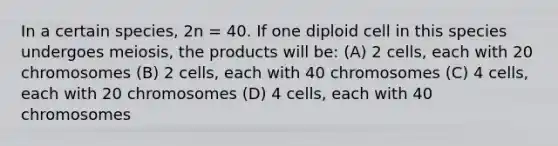 In a certain species, 2n = 40. If one diploid cell in this species undergoes meiosis, the products will be: (A) 2 cells, each with 20 chromosomes (B) 2 cells, each with 40 chromosomes (C) 4 cells, each with 20 chromosomes (D) 4 cells, each with 40 chromosomes