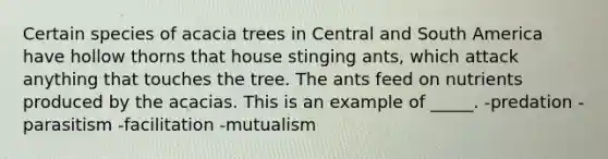 Certain species of acacia trees in Central and South America have hollow thorns that house stinging ants, which attack anything that touches the tree. The ants feed on nutrients produced by the acacias. This is an example of _____. -predation -parasitism -facilitation -mutualism