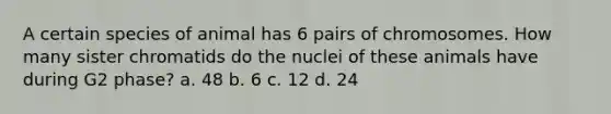 A certain species of animal has 6 pairs of chromosomes. How many sister chromatids do the nuclei of these animals have during G2 phase? a. 48 b. 6 c. 12 d. 24