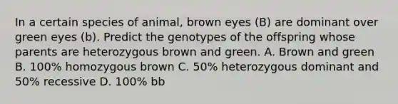 In a certain species of animal, brown eyes (B) are dominant over green eyes (b). Predict the genotypes of the offspring whose parents are heterozygous brown and green. A. Brown and green B. 100% homozygous brown C. 50% heterozygous dominant and 50% recessive D. 100% bb