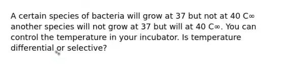 A certain species of bacteria will grow at 37 but not at 40 C∞ another species will not grow at 37 but will at 40 C∞. You can control the temperature in your incubator. Is temperature differential or selective?