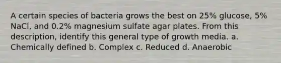 A certain species of bacteria grows the best on 25% glucose, 5% NaCl, and 0.2% magnesium sulfate agar plates. From this description, identify this general type of growth media. a. Chemically defined b. Complex c. Reduced d. Anaerobic