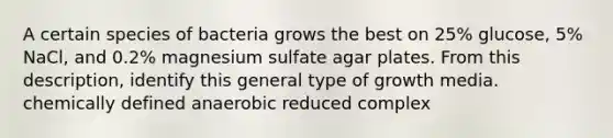 A certain species of bacteria grows the best on 25% glucose, 5% NaCl, and 0.2% magnesium sulfate agar plates. From this description, identify this general type of growth media. chemically defined anaerobic reduced complex