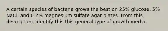 A certain species of bacteria grows the best on 25% glucose, 5% NaCl, and 0.2% magnesium sulfate agar plates. From this, description, identify this this general type of growth media.