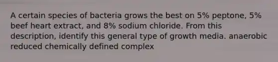 A certain species of bacteria grows the best on 5% peptone, 5% beef heart extract, and 8% sodium chloride. From this description, identify this general type of growth media. anaerobic reduced chemically defined complex