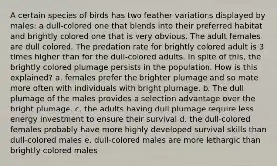 A certain species of birds has two feather variations displayed by males: a dull-colored one that blends into their preferred habitat and brightly colored one that is very obvious. The adult females are dull colored. The predation rate for brightly colored adult is 3 times higher than for the dull-colored adults. In spite of this, the brightly colored plumage persists in the population. How is this explained? a. females prefer the brighter plumage and so mate more often with individuals with bright plumage. b. The dull plumage of the males provides a selection advantage over the bright plumage. c. the adults having dull plumage require less energy investment to ensure their survival d. the dull-colored females probably have more highly developed survival skills than dull-colored males e. dull-colored males are more lethargic than brightly colored males