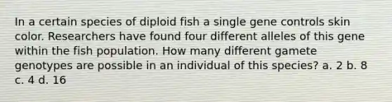 In a certain species of diploid fish a single gene controls skin color. Researchers have found four different alleles of this gene within the fish population. How many different gamete genotypes are possible in an individual of this species? a. 2 b. 8 c. 4 d. 16