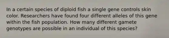 In a certain species of diploid fish a single gene controls skin color. Researchers have found four different alleles of this gene within the fish population. How many different gamete genotypes are possible in an individual of this species?