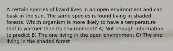 A certain species of lizard lives in an open environment and can bask in the sun. The same species is found living in shaded forests. Which organism is more likely to have a temperature that is warmer than its environment? A) Not enough information to predict B) The one living in the open environment C) The one living in the shaded forest