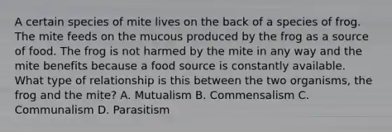 A certain species of mite lives on the back of a species of frog. The mite feeds on the mucous produced by the frog as a source of food. The frog is not harmed by the mite in any way and the mite benefits because a food source is constantly available. What type of relationship is this between the two organisms, the frog and the mite? A. Mutualism B. Commensalism C. Communalism D. Parasitism