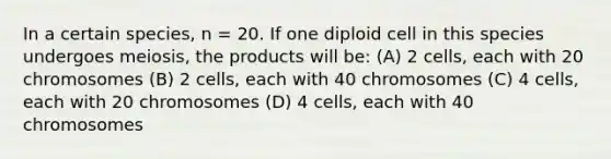 In a certain species, n = 20. If one diploid cell in this species undergoes meiosis, the products will be: (A) 2 cells, each with 20 chromosomes (B) 2 cells, each with 40 chromosomes (C) 4 cells, each with 20 chromosomes (D) 4 cells, each with 40 chromosomes