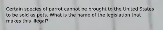 Certain species of parrot cannot be brought to the United States to be sold as pets. What is the name of the legislation that makes this illegal?