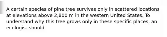 A certain species of pine tree survives only in scattered locations at elevations above 2,800 m in the western United States. To understand why this tree grows only in these specific places, an ecologist should