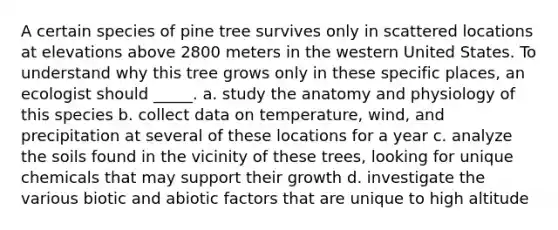 A certain species of pine tree survives only in scattered locations at elevations above 2800 meters in the western United States. To understand why this tree grows only in these specific places, an ecologist should _____. a. study the anatomy and physiology of this species b. collect data on temperature, wind, and precipitation at several of these locations for a year c. analyze the soils found in the vicinity of these trees, looking for unique chemicals that may support their growth d. investigate the various biotic and abiotic factors that are unique to high altitude