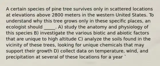 A certain species of pine tree survives only in scattered locations at elevations above 2800 meters in the western United States. To understand why this tree grows only in these specific places, an ecologist should _____. A) study the anatomy and physiology of this species B) investigate the various biotic and abiotic factors that are unique to high altitude C) analyze the soils found in the vicinity of these trees, looking for unique chemicals that may support their growth D) collect data on temperature, wind, and precipitation at several of these locations for a year `