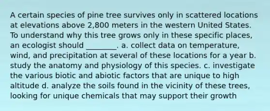 A certain species of pine tree survives only in scattered locations at elevations above 2,800 meters in the western United States. To understand why this tree grows only in these specific places, an ecologist should ________. a. collect data on temperature, wind, and precipitation at several of these locations for a year b. study the anatomy and physiology of this species. c. investigate the various biotic and abiotic factors that are unique to high altitude d. analyze the soils found in the vicinity of these trees, looking for unique chemicals that may support their growth