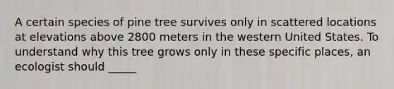 A certain species of pine tree survives only in scattered locations at elevations above 2800 meters in the western United States. To understand why this tree grows only in these specific places, an ecologist should _____