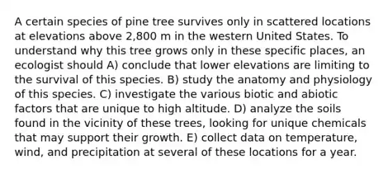 A certain species of pine tree survives only in scattered locations at elevations above 2,800 m in the western United States. To understand why this tree grows only in these specific places, an ecologist should A) conclude that lower elevations are limiting to the survival of this species. B) study the anatomy and physiology of this species. C) investigate the various biotic and abiotic factors that are unique to high altitude. D) analyze the soils found in the vicinity of these trees, looking for unique chemicals that may support their growth. E) collect data on temperature, wind, and precipitation at several of these locations for a year.