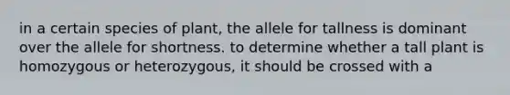 in a certain species of plant, the allele for tallness is dominant over the allele for shortness. to determine whether a tall plant is homozygous or heterozygous, it should be crossed with a