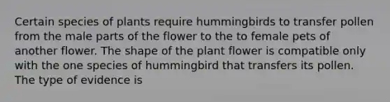 Certain species of plants require hummingbirds to transfer pollen from the male parts of the flower to the to female pets of another flower. The shape of the plant flower is compatible only with the one species of hummingbird that transfers its pollen. The type of evidence is