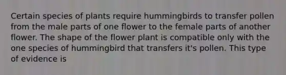 Certain species of plants require hummingbirds to transfer pollen from the male parts of one flower to the female parts of another flower. The shape of the flower plant is compatible only with the one species of hummingbird that transfers it's pollen. This type of evidence is