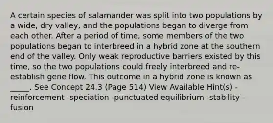 A certain species of salamander was split into two populations by a wide, dry valley, and the populations began to diverge from each other. After a period of time, some members of the two populations began to interbreed in a hybrid zone at the southern end of the valley. Only weak reproductive barriers existed by this time, so the two populations could freely interbreed and re-establish gene flow. This outcome in a hybrid zone is known as _____. See Concept 24.3 (Page 514) View Available Hint(s) -reinforcement -speciation -punctuated equilibrium -stability -fusion