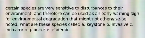 certain species are very sensitive to disturbances to their environment, and therefore can be used as an early warning sign for environmental degradation that might not otherwise be noted. what are these species called a. keystone b. invasive c. indicator d. pioneer e. endemic