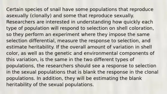 Certain species of snail have some populations that reproduce asexually (clonally) and some that reproduce sexually. Researchers are interested in understanding how quickly each type of population will respond to selection on shell coloration, so they perform an experiment where they impose the same selection differential, measure the response to selection, and estimate heritability. If the overall amount of variation in shell color, as well as the genetic and environmental components of this variation, is the same in the two different types of populations, the researchers should see a response to selection in the sexual populations that is blank the response in the clonal populations. In addition, they will be estimating the blank heritability of the sexual populations.