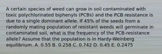 A certain species of weed can grow in soil contaminated with toxic polychlorinated biphenyls (PCBs) and the PCB resistance is due to a single dominant allele. If 45% of the seeds from a randomly mating population of resistant weeds will germinate in contaminated soil, what is the frequency of the PCB-resistance allele? Assume that the population is in Hardy-Weinberg equilibrium. A. 0.55 B. 0.258 C. 0.742 D. 0.45 E. 0.2475