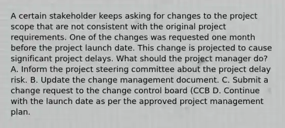 A certain stakeholder keeps asking for changes to the project scope that are not consistent with the original project requirements. One of the changes was requested one month before the project launch date. This change is projected to cause significant project delays. What should the project manager do? A. Inform the project steering committee about the project delay risk. B. Update the change management document. C. Submit a change request to the change control board (CCB D. Continue with the launch date as per the approved project management plan.