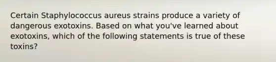 Certain Staphylococcus aureus strains produce a variety of dangerous exotoxins. Based on what you've learned about exotoxins, which of the following statements is true of these toxins?