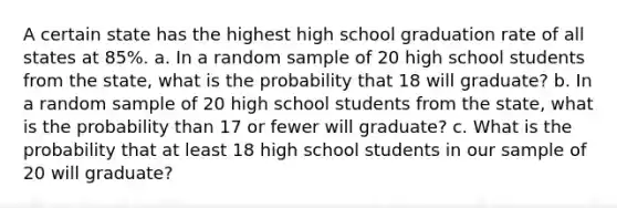 A certain state has the highest high school graduation rate of all states at 85%. a. In a random sample of 20 high school students from the​ state, what is the probability that 18 will​ graduate? b. In a random sample of 20 high school students from the​ state, what is the probability than 17 or fewer will​ graduate? c. What is the probability that at least 18 high school students in our sample of 20 will​ graduate?