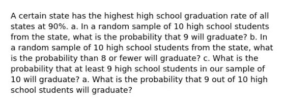 A certain state has the highest high school graduation rate of all states at 90​%. a. In a random sample of 10 high school students from the​ state, what is the probability that 9 will​ graduate? b. In a random sample of 10 high school students from the​ state, what is the probability than 8 or fewer will​ graduate? c. What is the probability that at least 9 high school students in our sample of 10 will​ graduate? a. What is the probability that 9 out of 10 high school students will​ graduate?