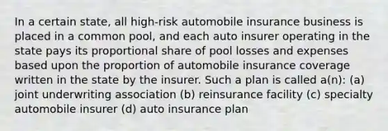 In a certain state, all high-risk automobile insurance business is placed in a common pool, and each auto insurer operating in the state pays its proportional share of pool losses and expenses based upon the proportion of automobile insurance coverage written in the state by the insurer. Such a plan is called a(n): (a) joint underwriting association (b) reinsurance facility (c) specialty automobile insurer (d) auto insurance plan