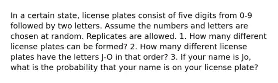 In a certain state, license plates consist of five digits from 0-9 followed by two letters. Assume the numbers and letters are chosen at random. Replicates are allowed. 1. How many different license plates can be formed? 2. How many different license plates have the letters J-O in that order? 3. If your name is Jo, what is the probability that your name is on your license plate?