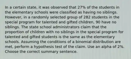 In a certain state, it was observed that 27% of the students in the elementary schools were classified as having no siblings. However, in a randomly selected group of 282 students in the special program for talented and gifted children, 90 have no siblings. The state school administrators claim that the proportion of children with no siblings in the special program for talented and gifted students is the same as the elementary schools. Assuming the conditions of a binomial distribution are met, perform a hypothesis test of the claim. Use an alpha of 2%. Choose the correct summary sentence.