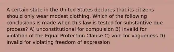 A certain state in the United States declares that its citizens should only wear modest clothing. Which of the following conclusions is made when this law is tested for substantive due process? A) unconstitutional for compulsion B) invalid for violation of the Equal Protection Clause C) void for vagueness D) invalid for violating freedom of expression