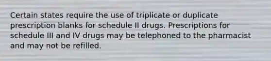 Certain states require the use of triplicate or duplicate prescription blanks for schedule II drugs. Prescriptions for schedule III and IV drugs may be telephoned to the pharmacist and may not be refilled.