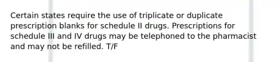 Certain states require the use of triplicate or duplicate prescription blanks for schedule II drugs. Prescriptions for schedule III and IV drugs may be telephoned to the pharmacist and may not be refilled. T/F