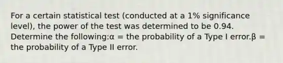 For a certain statistical test (conducted at a 1% significance level), the power of the test was determined to be 0.94. Determine the following:α = the probability of a Type I error.β = the probability of a Type II error.