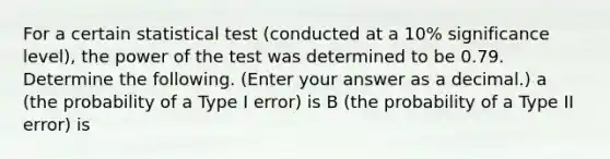 For a certain statistical test (conducted at a 10% significance level), the power of the test was determined to be 0.79. Determine the following. (Enter your answer as a decimal.) a (the probability of a Type I error) is B (the probability of a Type II error) is